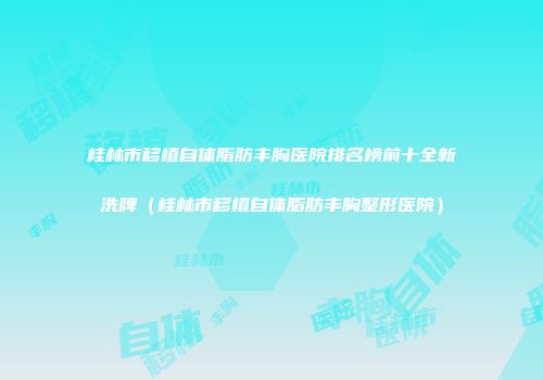 桂林市移植自体脂肪丰胸医院排名榜前十全新洗牌（桂林市移植自体脂肪丰胸整形医院）