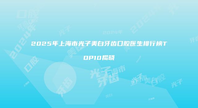 2025年上海市光子美白牙齿口腔医生排行榜TOP10揭晓