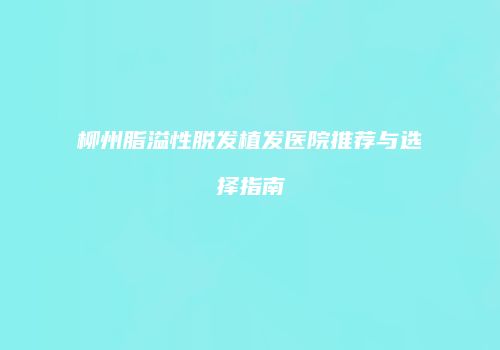 柳州脂溢性脱发植发医院推荐与选择指南