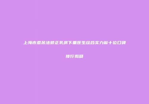 上海市悬吊法矫正乳房下垂医生综合实力前十位口碑排行揭晓