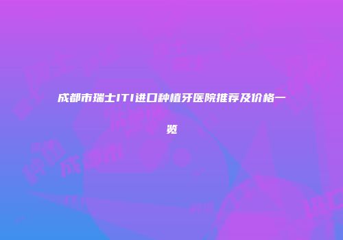 成都市瑞士ITI进口种植牙医院推荐及价格一览