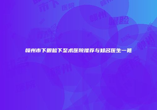赣州市下眼睑下至术医院推荐与知名医生一览