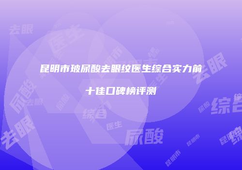 昆明市玻尿酸去眼纹医生综合实力前十佳口碑榜评测