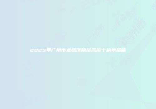 2025年广州市点痣医院排名前十榜单揭晓