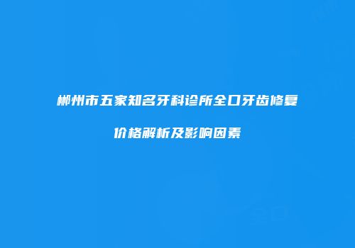 郴州市五家知名牙科诊所全口牙齿修复价格解析及影响因素