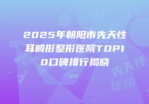 2025年朝阳市先天性耳畸形整形医院TOP10口碑排行揭晓