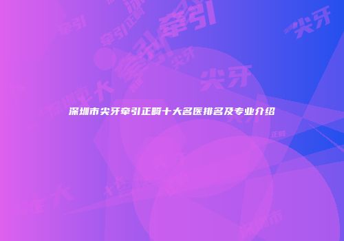 深圳市尖牙牵引正畸十大名医排名及专业介绍