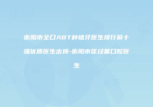 衡阳市全口ABT种植牙医生排行前十强优质医生出挑-衡阳市匡经善口腔医生