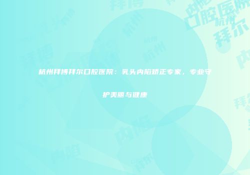 杭州拜博拜尔口腔医院：乳头内陷矫正专家，专业守护美丽与健康
