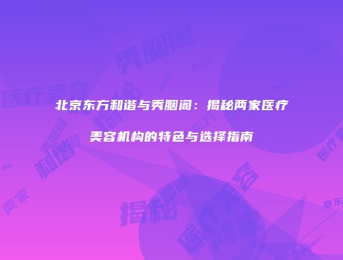 北京东方和谐与秀胭阁：揭秘两家医疗美容机构的特色与选择指南