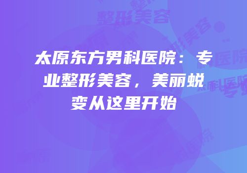 太原东方男科医院：专业整形美容，美丽蜕变从这里开始