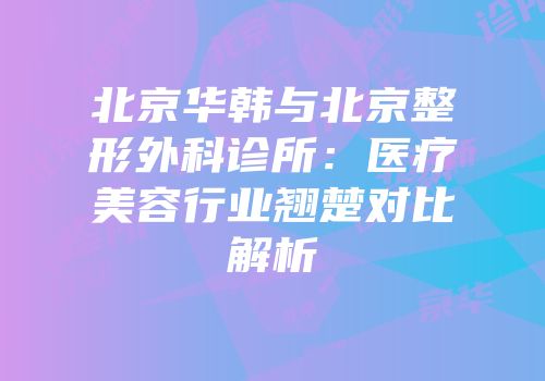 北京华韩与北京整形外科诊所：医疗美容行业翘楚对比解析