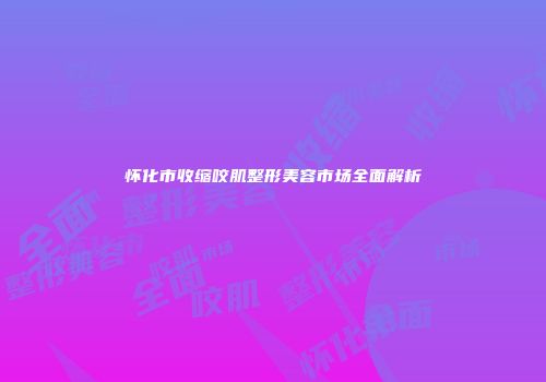 怀化市收缩咬肌整形美容市场全面解析