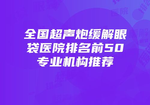 全国超声炮缓解眼袋医院排名前50专业机构推荐