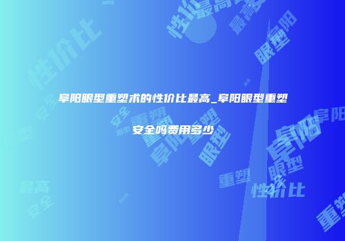 阜阳眼型重塑术的性价比最高_阜阳眼型重塑安全吗费用多少