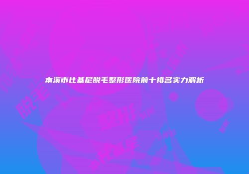 本溪市比基尼脱毛整形医院前十排名实力解析