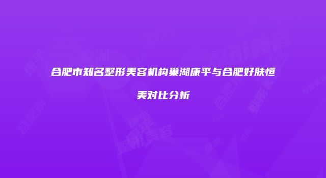 合肥市知名整形美容机构巢湖康平与合肥好肤恒美对比分析