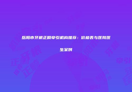 岳阳市牙根正畸牵引机构推荐：价格表与医院医生案例