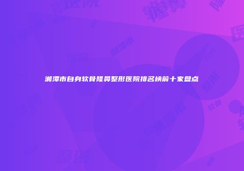 湘潭市自身软骨隆鼻整形医院排名榜前十家盘点
