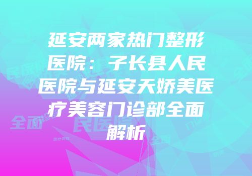 延安两家热门整形医院：子长县人民医院与延安天娇美医疗美容门诊部全面解析