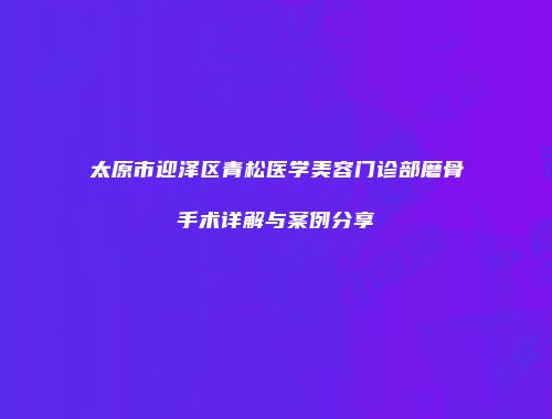 太原市迎泽区青松医学美容门诊部磨骨手术详解与案例分享