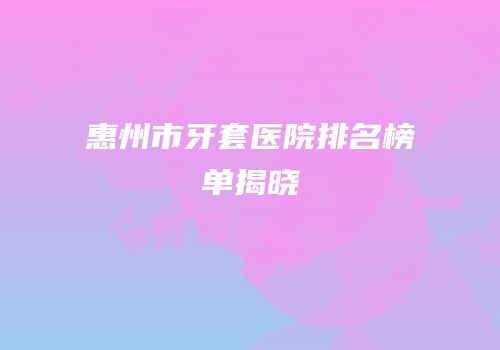 惠州市牙套医院排名榜单揭晓