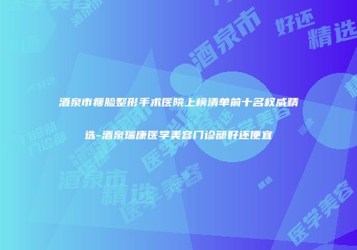 酒泉市瘦脸整形手术医院上榜清单前十名权威精选-酒泉瑞康医学美容门诊部好还便宜