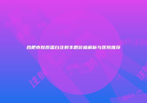 合肥市胶原蛋白注射丰唇价格解析与医院推荐