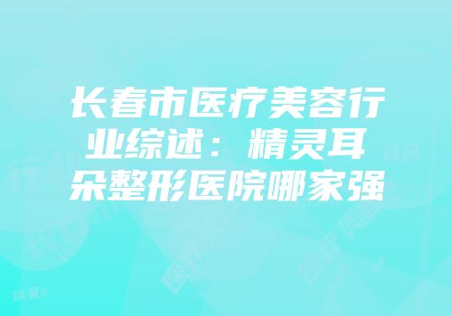 长春市医疗美容行业综述：精灵耳朵整形医院哪家强