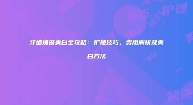 牙齿烤瓷美白全攻略：护理技巧、费用解析及美白方法