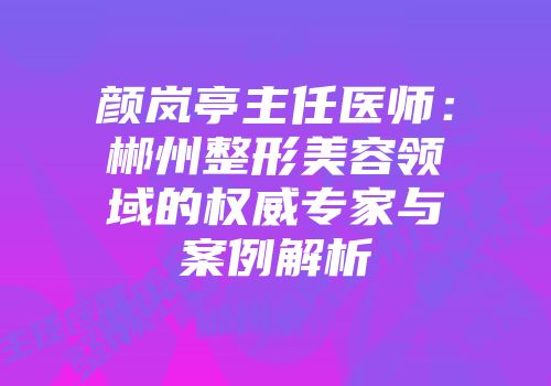 颜岚亭主任医师：郴州整形美容领域的权威专家与案例解析