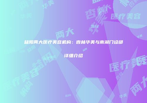 益阳两大医疗美容机构：杏林华美与南湖门诊部详细介绍
