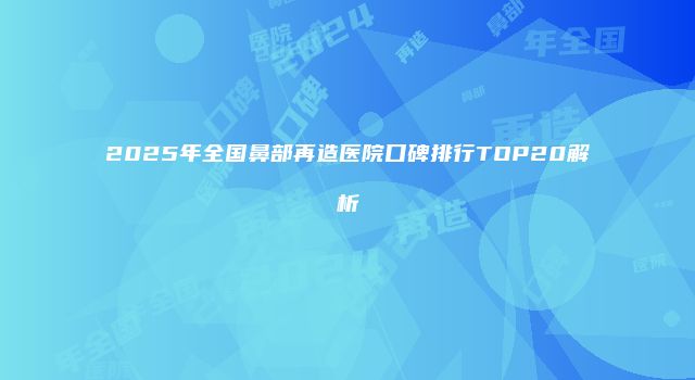 2025年全国鼻部再造医院口碑排行TOP20解析