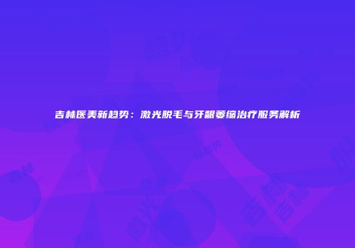 吉林医美新趋势：激光脱毛与牙龈萎缩治疗服务解析