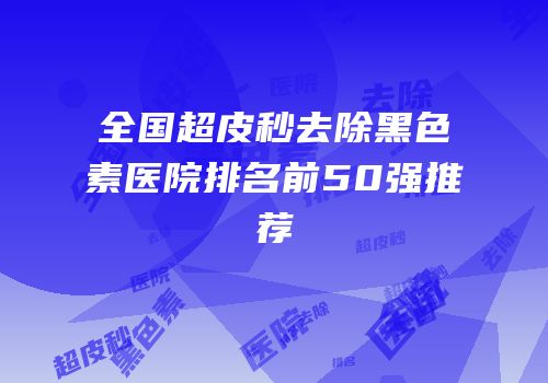 全国超皮秒去除黑色素医院排名前50强推荐