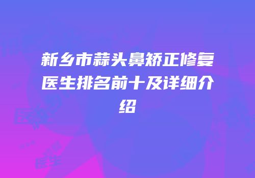 新乡市蒜头鼻矫正修复医生排名前十及详细介绍