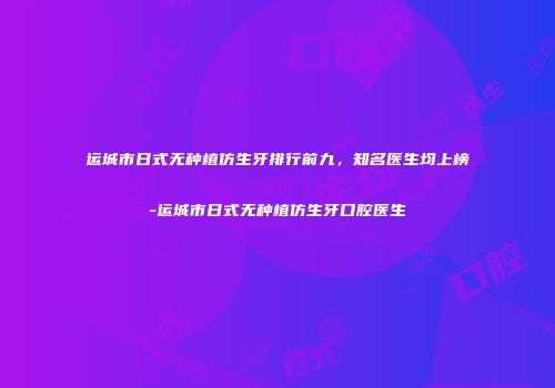 运城市日式无种植仿生牙排行前九，知名医生均上榜-运城市日式无种植仿生牙口腔医生