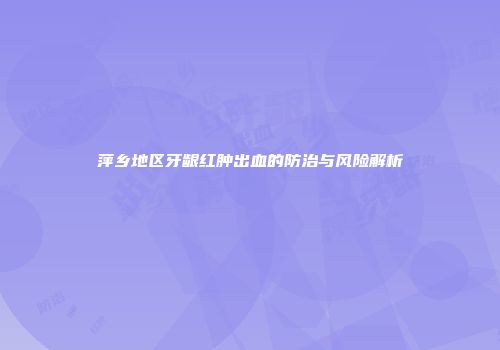 萍乡地区牙龈红肿出血的防治与风险解析