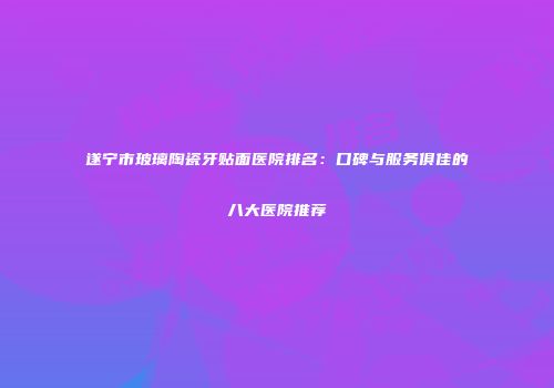 遂宁市玻璃陶瓷牙贴面医院排名：口碑与服务俱佳的八大医院推荐