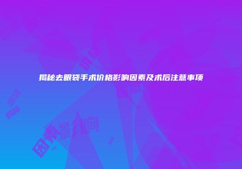 揭秘去眼袋手术价格影响因素及术后注意事项