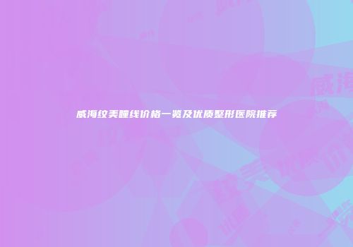 威海纹美瞳线价格一览及优质整形医院推荐