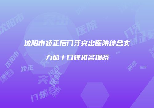 沈阳市矫正后门牙突出医院综合实力前十口碑排名揭晓