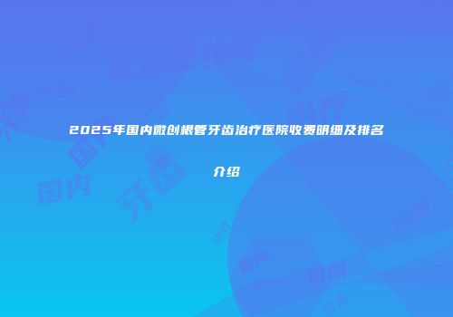 2025年国内微创根管牙齿治疗医院收费明细及排名介绍