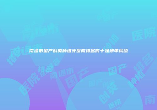 南通市国产创英种植牙医院排名前十强榜单揭晓