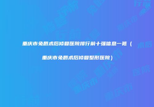 重庆市兔唇术后修复医院排行前十强信息一览（重庆市兔唇术后修复整形医院）