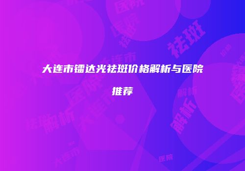 大连市镭达光祛斑价格解析与医院推荐