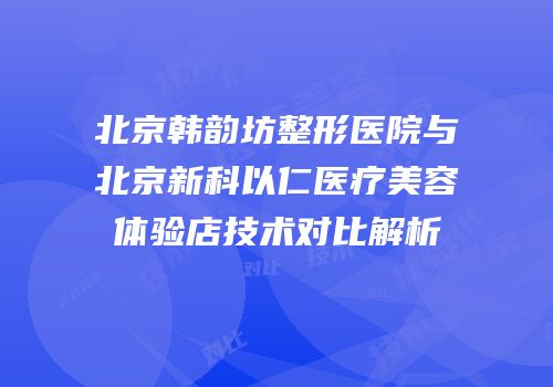 北京韩韵坊整形医院与北京新科以仁医疗美容体验店技术对比解析