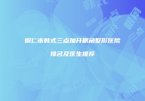 铜仁市韩式三点加开眼角整形医院排名及医生推荐