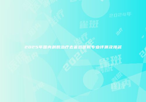 2025年国内剥脱治疗去雀斑医院专业评测及排名