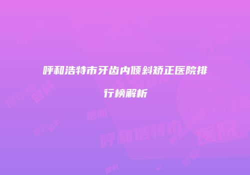 呼和浩特市牙齿内倾斜矫正医院排行榜解析
